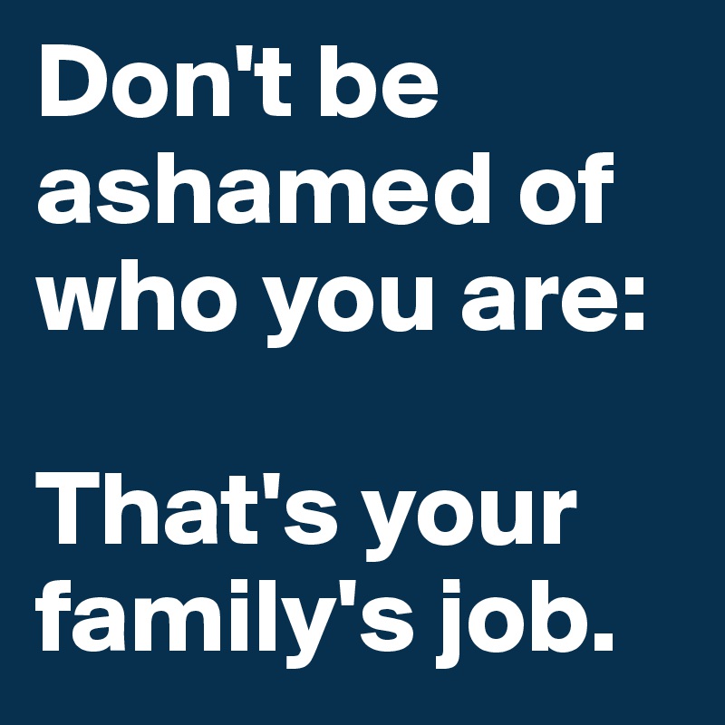 Don't be ashamed of who you are: 

That's your family's job. 