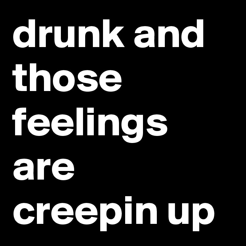 drunk and those feelings are creepin up