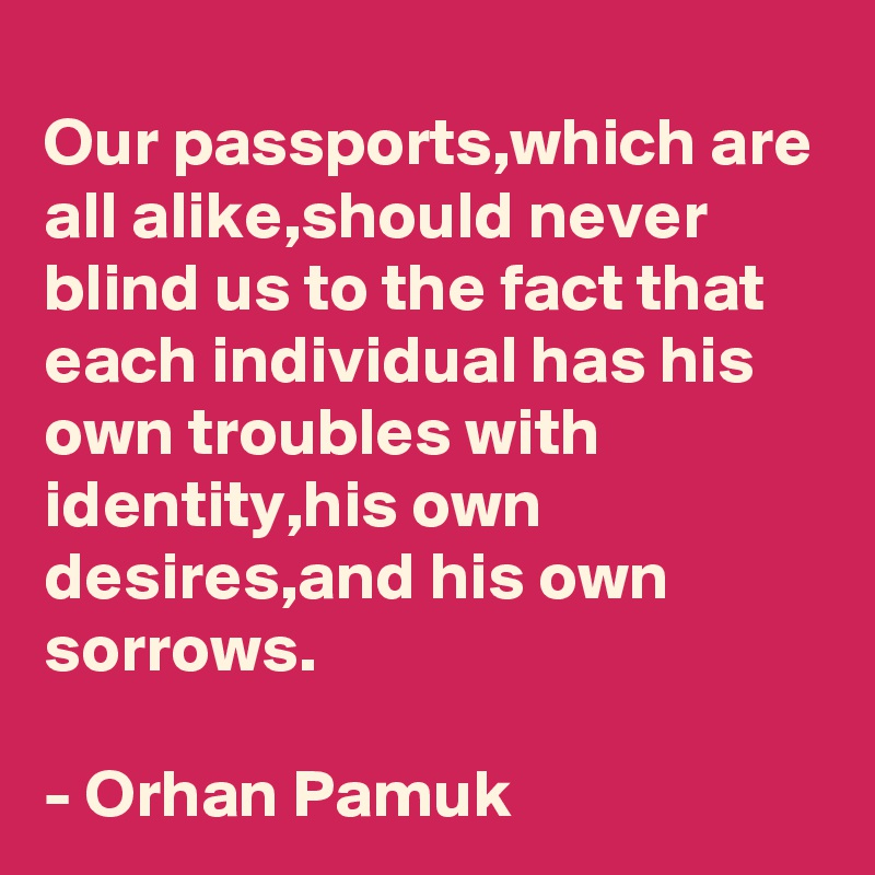 Our passports,which are all alike,should never blind us to the fact that each individual has his own troubles with identity,his own desires,and his own sorrows.

- Orhan Pamuk