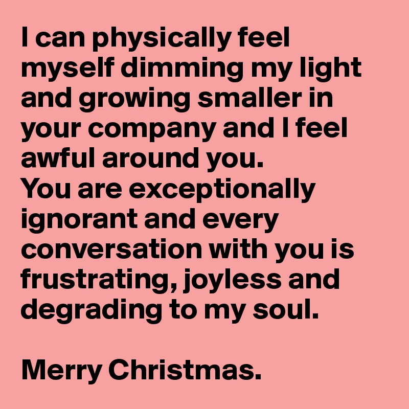 I can physically feel myself dimming my light and growing smaller in your company and I feel awful around you. 
You are exceptionally ignorant and every conversation with you is frustrating, joyless and 
degrading to my soul.

Merry Christmas.