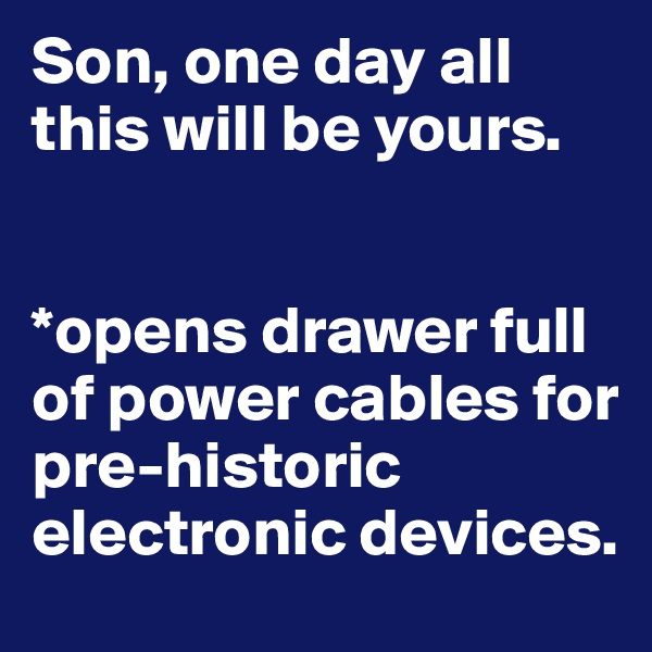 Son, one day all this will be yours.


*opens drawer full of power cables for pre-historic electronic devices.