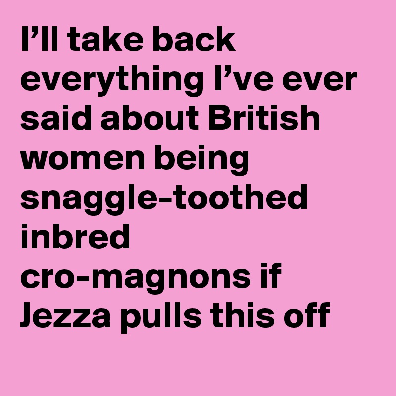 I’ll take back everything I’ve ever said about British women being snaggle-toothed inbred cro-magnons if Jezza pulls this off
