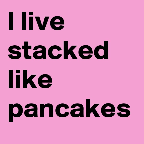 I live stacked like pancakes