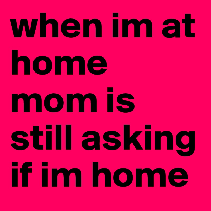 when im at home mom is still asking if im home