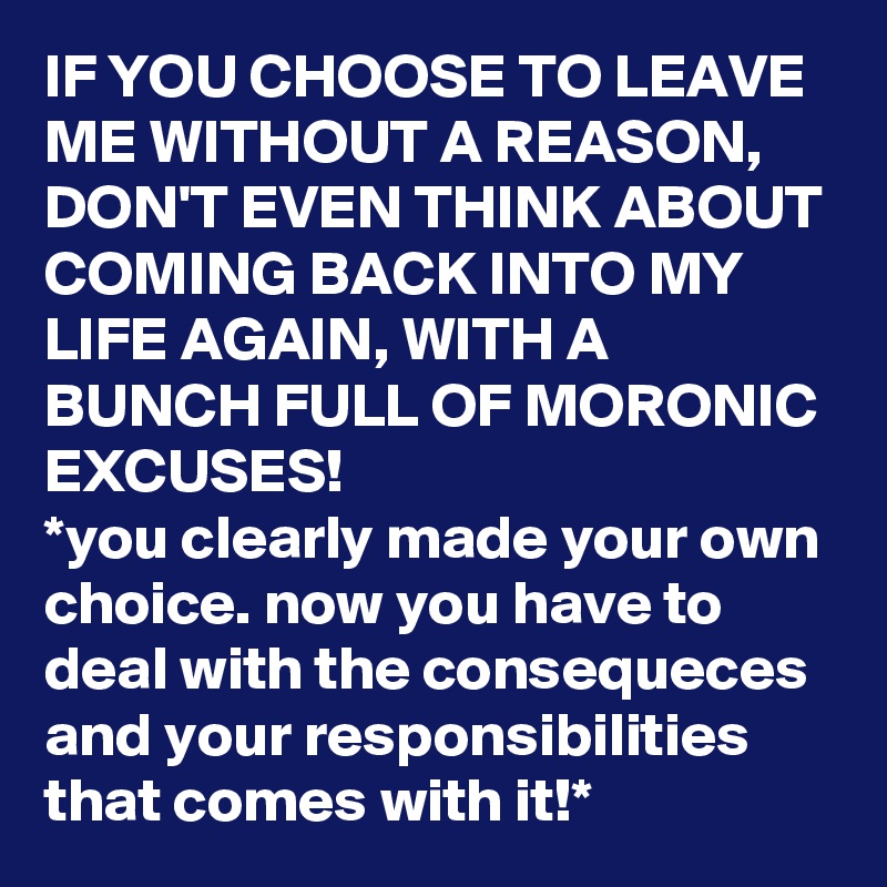IF YOU CHOOSE TO LEAVE ME WITHOUT A REASON, DON'T EVEN THINK ABOUT COMING BACK INTO MY LIFE AGAIN, WITH A BUNCH FULL OF MORONIC EXCUSES!
*you clearly made your own choice. now you have to deal with the consequeces and your responsibilities that comes with it!*