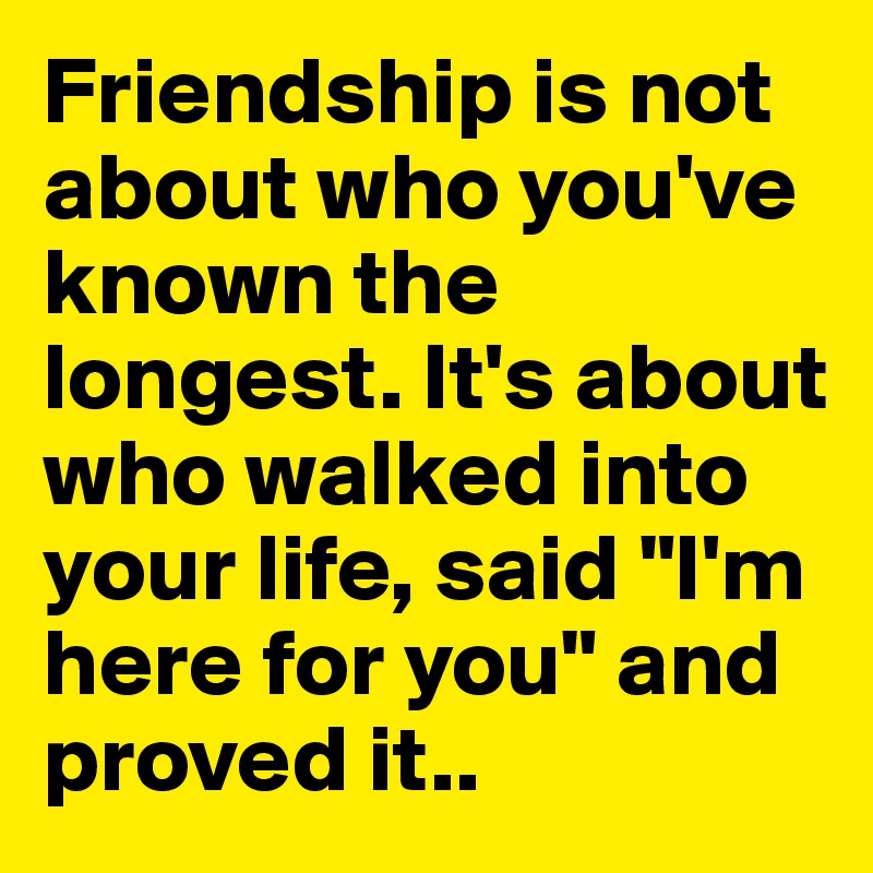 Friendship is not about who you've known the longest. It's about who walked into your life, said "I'm here for you" and proved it..