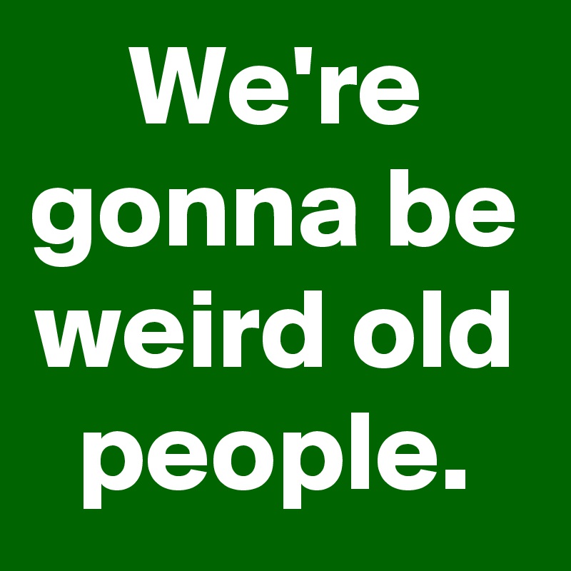 We're gonna be weird old people.