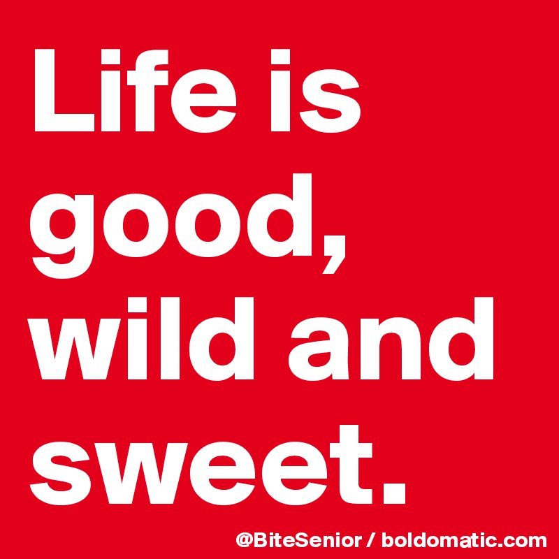 Life is good, wild and sweet.