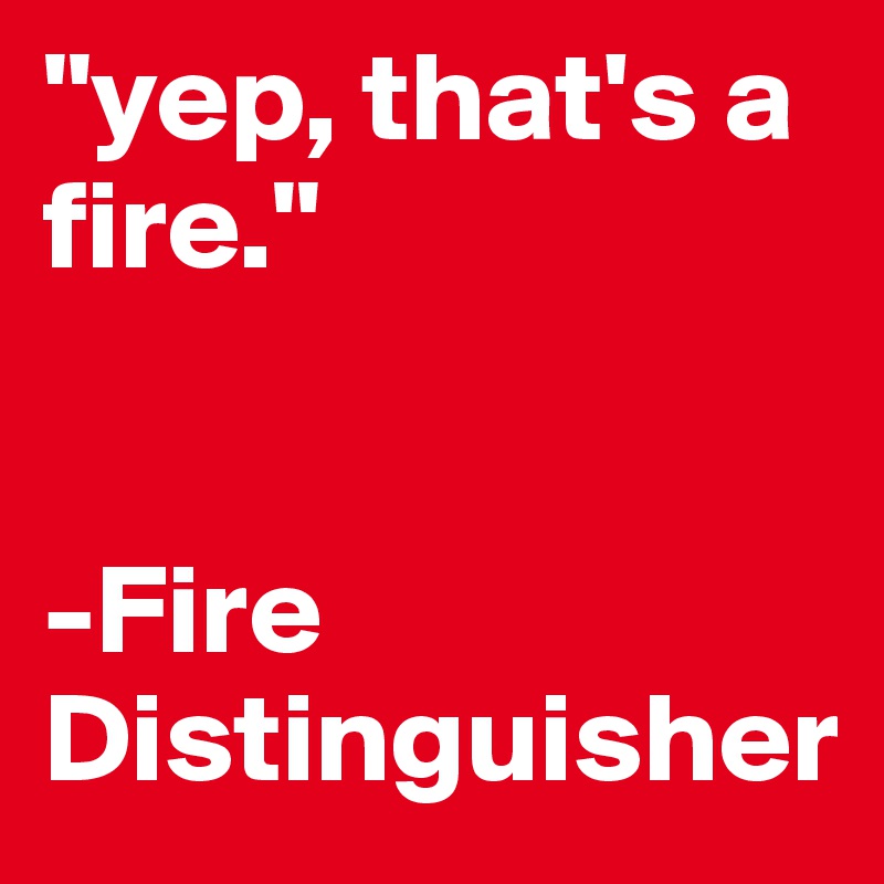 "yep, that's a fire." 


-Fire
Distinguisher