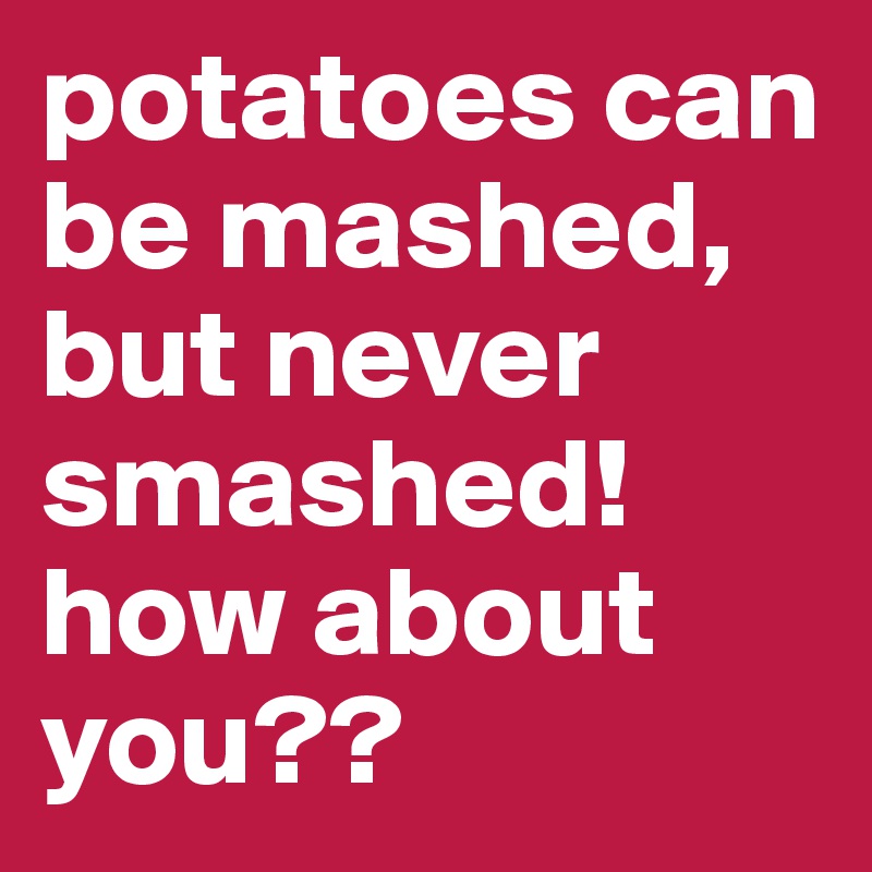 potatoes can be mashed, but never smashed! how about you??