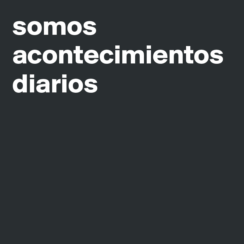 somos acontecimientos diarios
