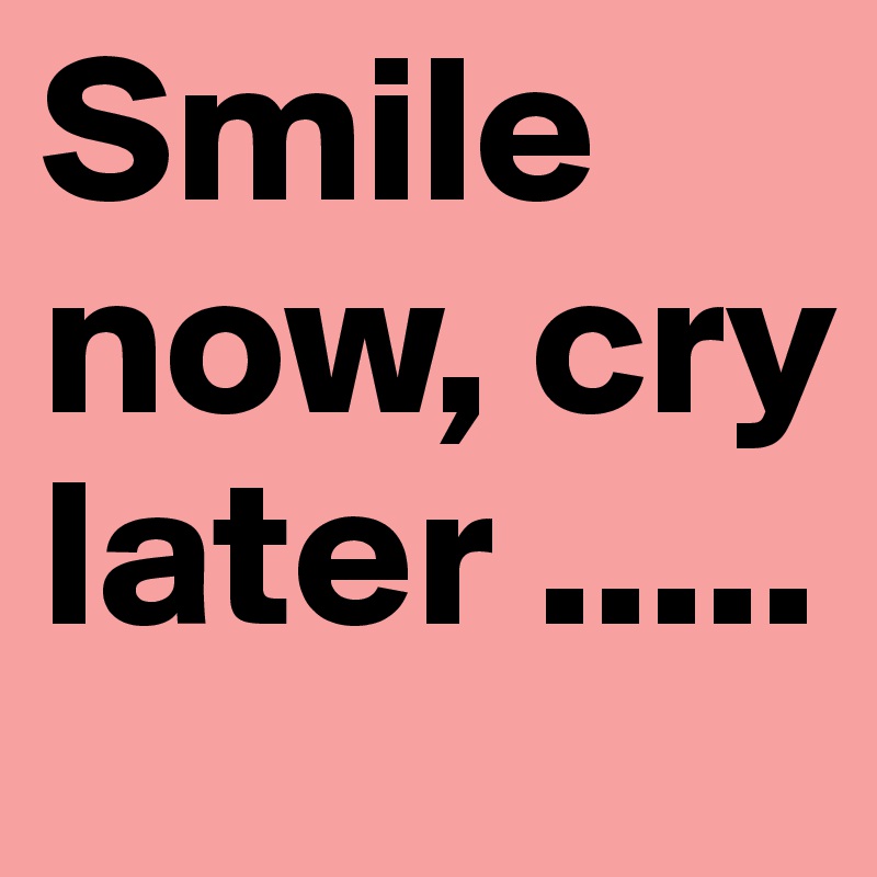 Smile now, cry later .....  