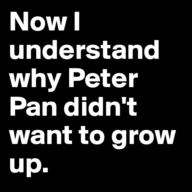 Now I understand why Peter Pan didn't want to grow up.