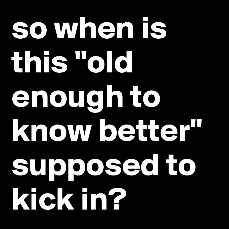 so when is this "old enough to know better" supposed to kick in?