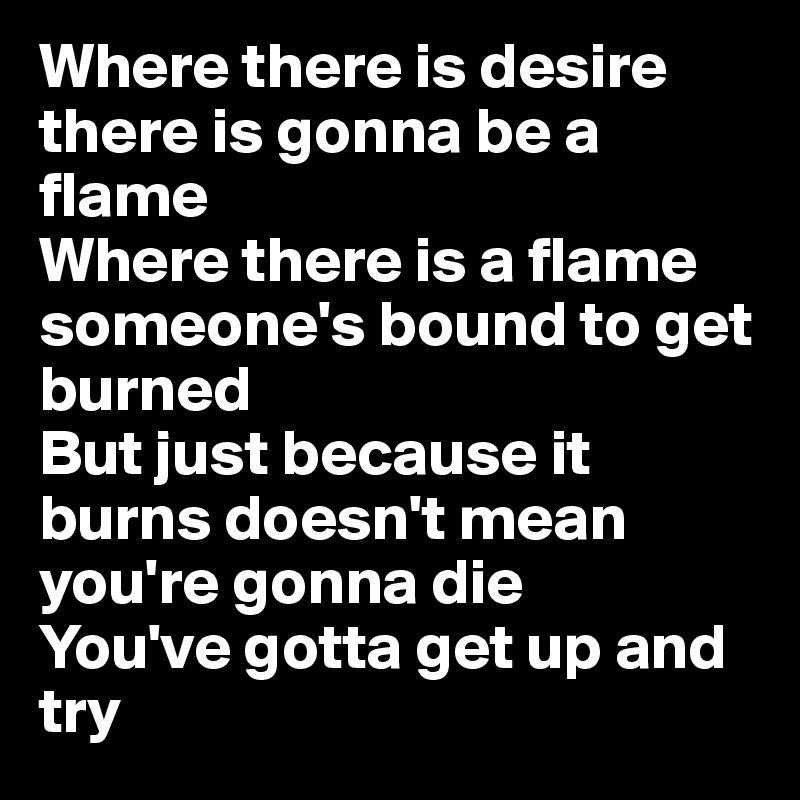Where there is desire there is gonna be a flame
Where there is a flame someone's bound to get burned
But just because it burns doesn't mean you're gonna die
You've gotta get up and try