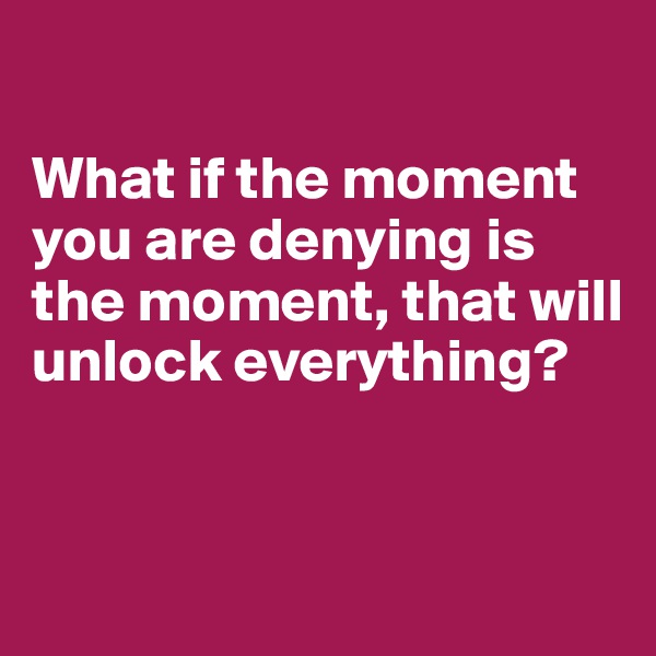 

What if the moment you are denying is the moment, that will unlock everything?


