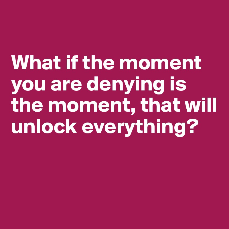 

What if the moment you are denying is the moment, that will unlock everything?


