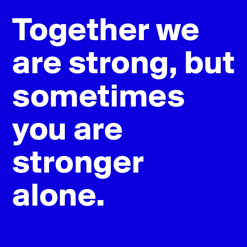 Together we are strong, but sometimes you are stronger alone.