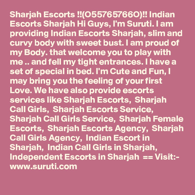 Sharjah Escorts !!(O55765766O)!! Indian Escorts Sharjah Hi Guys, I'm Suruti. I am providing Indian Escorts Sharjah, slim and curvy body with sweet bust. I am proud of my Body. that welcome you to play with me .. and fell my tight entrances. I have a set of special in bed. I'm Cute and Fun, I may bring you the feeling of your first Love. We have also provide escorts services like Sharjah Escorts,  Sharjah Call Girls,  Sharjah Escorts Service,  Sharjah Call Girls Service,  Sharjah Female Escorts,  Sharjah Escorts Agency,  Sharjah Call Girls Agency,  Indian Escort in Sharjah,  Indian Call Girls in Sharjah,  Independent Escorts in Sharjah  == Visit:- www.suruti.com
