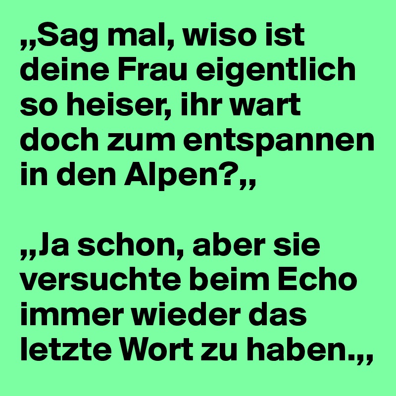 ,,Sag mal, wiso ist deine Frau eigentlich so heiser, ihr wart doch zum entspannen in den Alpen?,,

,,Ja schon, aber sie versuchte beim Echo immer wieder das letzte Wort zu haben.,,