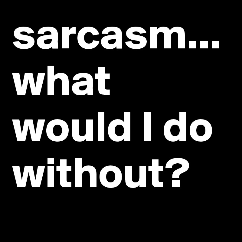 sarcasm... what would I do without?