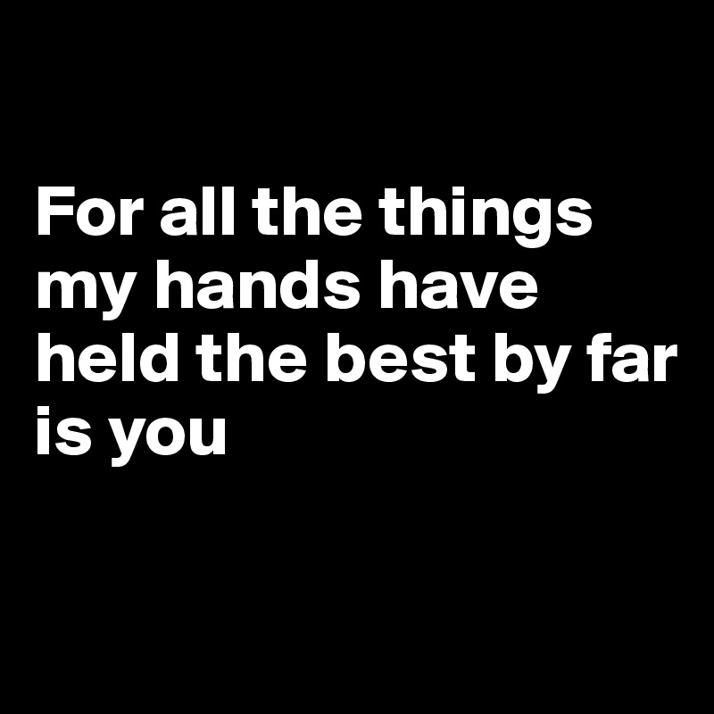 

For all the things my hands have held the best by far 
is you


