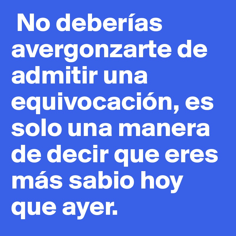  No deberías avergonzarte de admitir una equivocación, es solo una manera de decir que eres más sabio hoy que ayer. 