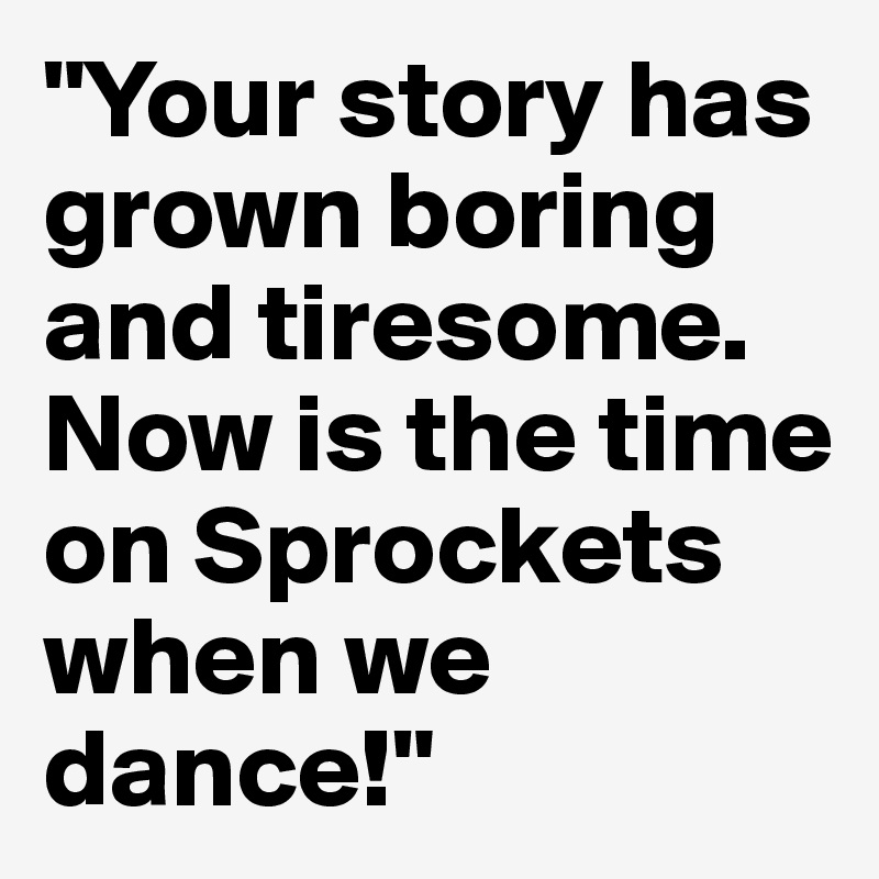 "Your story has grown boring and tiresome. Now is the time on Sprockets when we dance!"