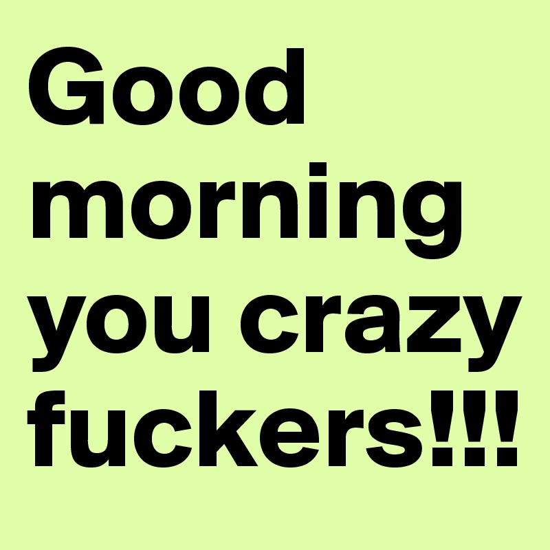 Good morning you crazy fuckers!!!