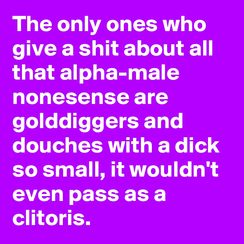 The only ones who give a shit about all that alpha-male nonesense are golddiggers and douches with a dick so small, it wouldn't even pass as a clitoris.