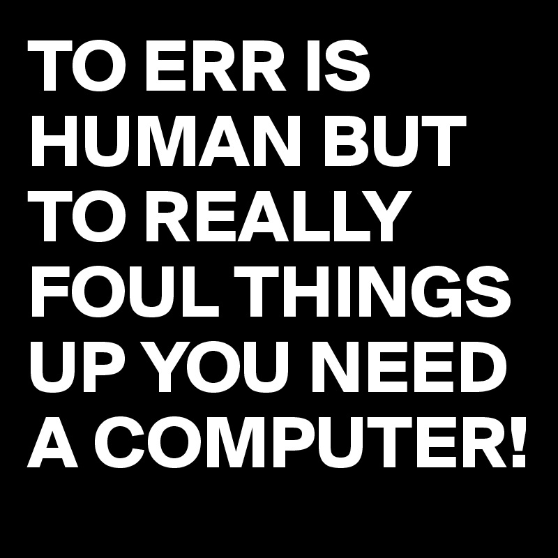 TO ERR IS HUMAN BUT TO REALLY FOUL THINGS UP YOU NEED A COMPUTER!