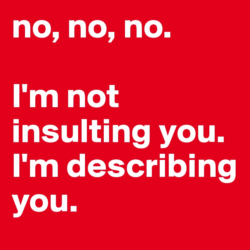 no, no, no. 

I'm not insulting you.
I'm describing you.