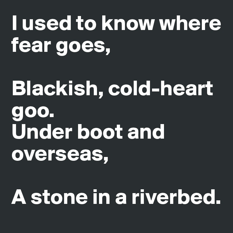 I used to know where fear goes,

Blackish, cold-heart goo.
Under boot and overseas,

A stone in a riverbed.