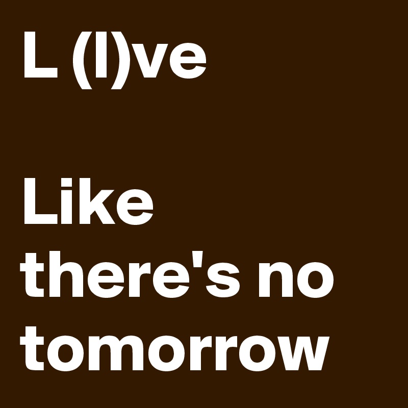 L (I)ve

Like there's no tomorrow