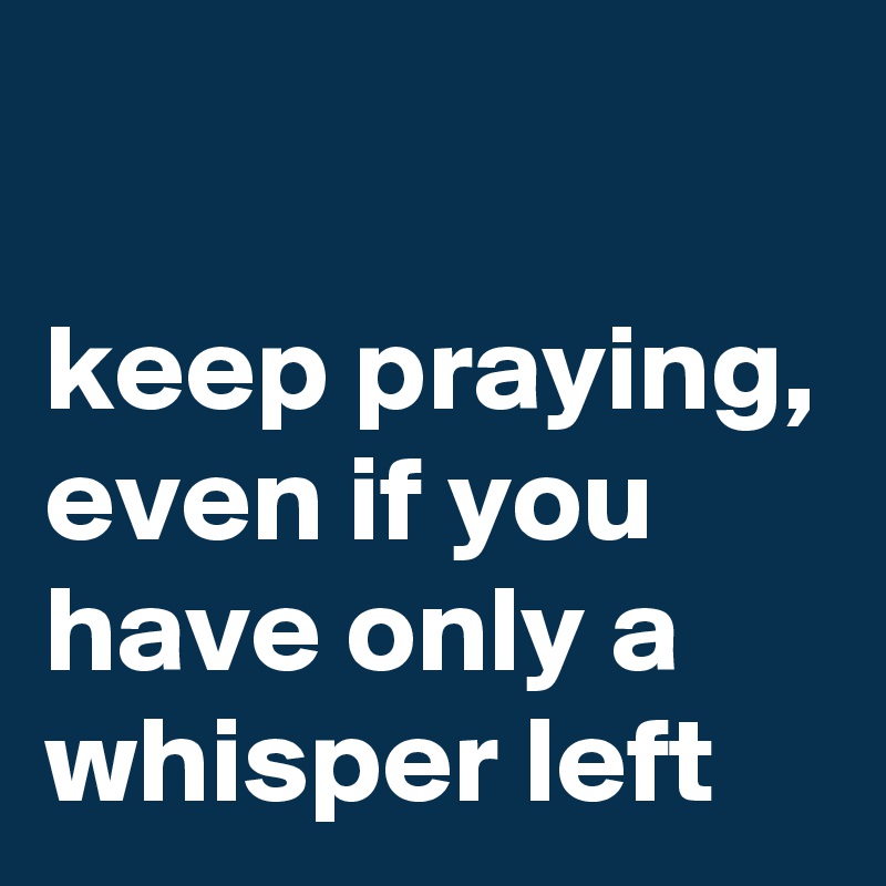 

keep praying, even if you have only a whisper left