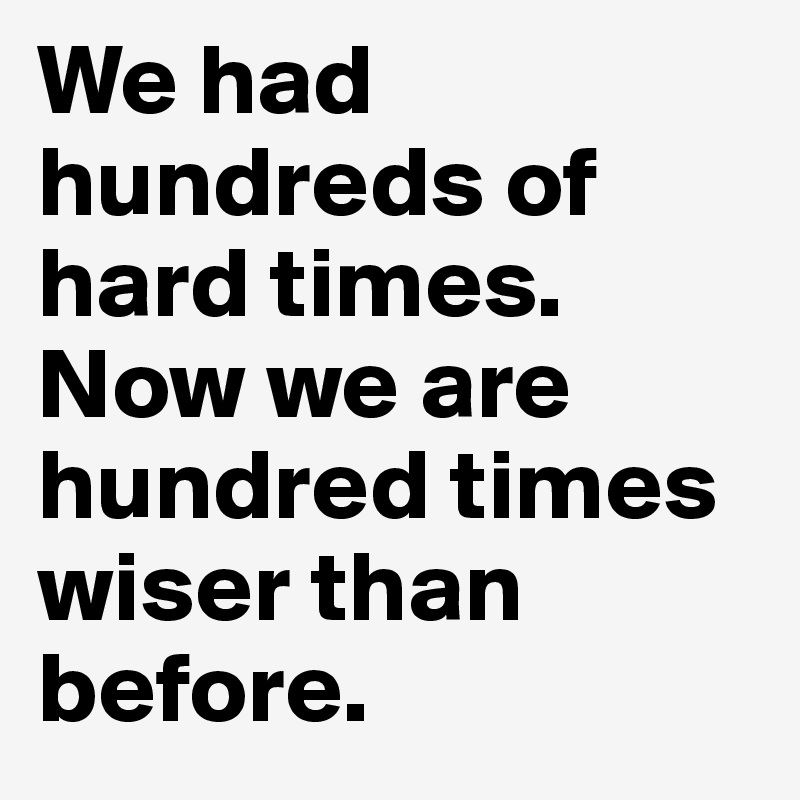 We had hundreds of hard times.
Now we are hundred times wiser than before. 