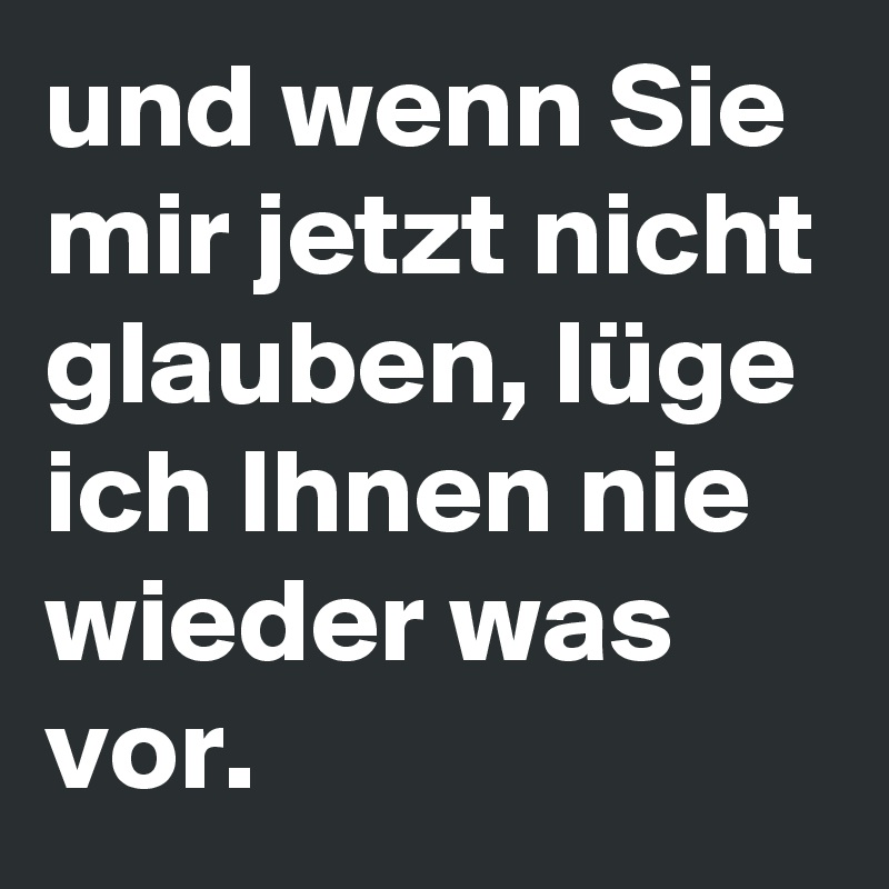 und wenn Sie mir jetzt nicht glauben, lüge ich Ihnen nie wieder was vor.