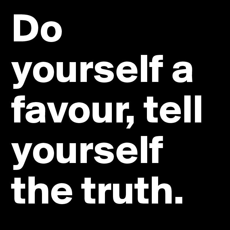 Do yourself a favour, tell yourself the truth.