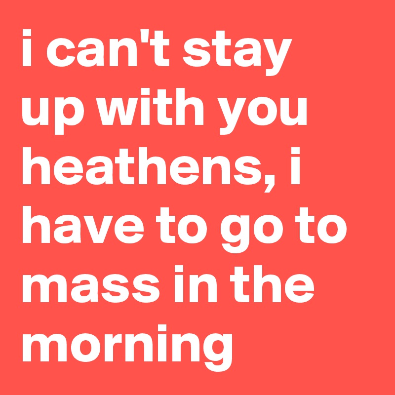i can't stay up with you heathens, i have to go to mass in the morning
