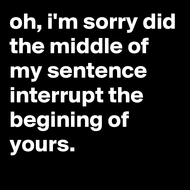 oh, i'm sorry did the middle of my sentence interrupt the begining of yours.