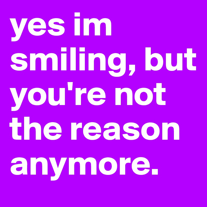 yes im smiling, but you're not the reason anymore.