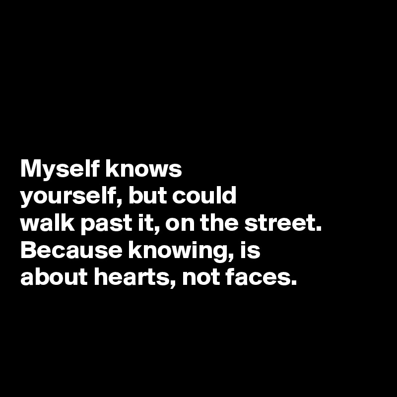 




Myself knows 
yourself, but could 
walk past it, on the street. Because knowing, is 
about hearts, not faces. 


