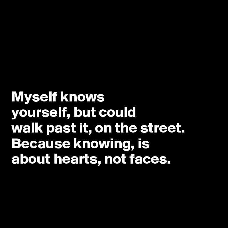




Myself knows 
yourself, but could 
walk past it, on the street. Because knowing, is 
about hearts, not faces. 


