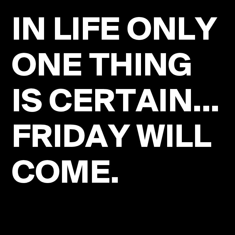 IN LIFE ONLY ONE THING IS CERTAIN...
FRIDAY WILL COME.