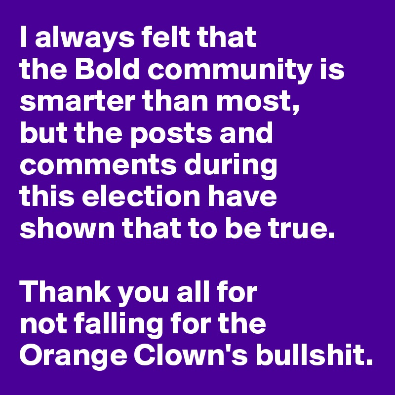 I always felt that 
the Bold community is smarter than most,
but the posts and comments during 
this election have shown that to be true.

Thank you all for 
not falling for the Orange Clown's bullshit.