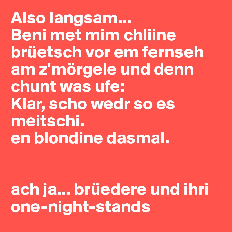 Also langsam...
Beni met mim chliine brüetsch vor em fernseh am z'mörgele und denn chunt was ufe: 
Klar, scho wedr so es meitschi. 
en blondine dasmal. 


ach ja... brüedere und ihri one-night-stands