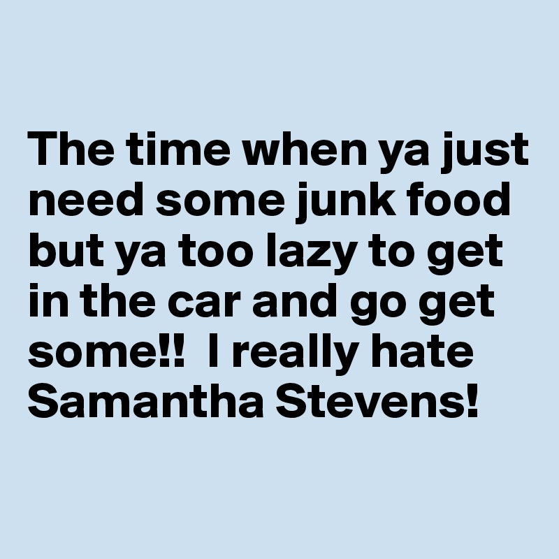 

The time when ya just need some junk food but ya too lazy to get in the car and go get some!!  I really hate Samantha Stevens!
