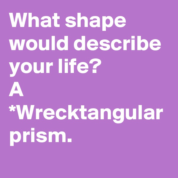 What shape would describe your life?
A *Wrecktangular prism.