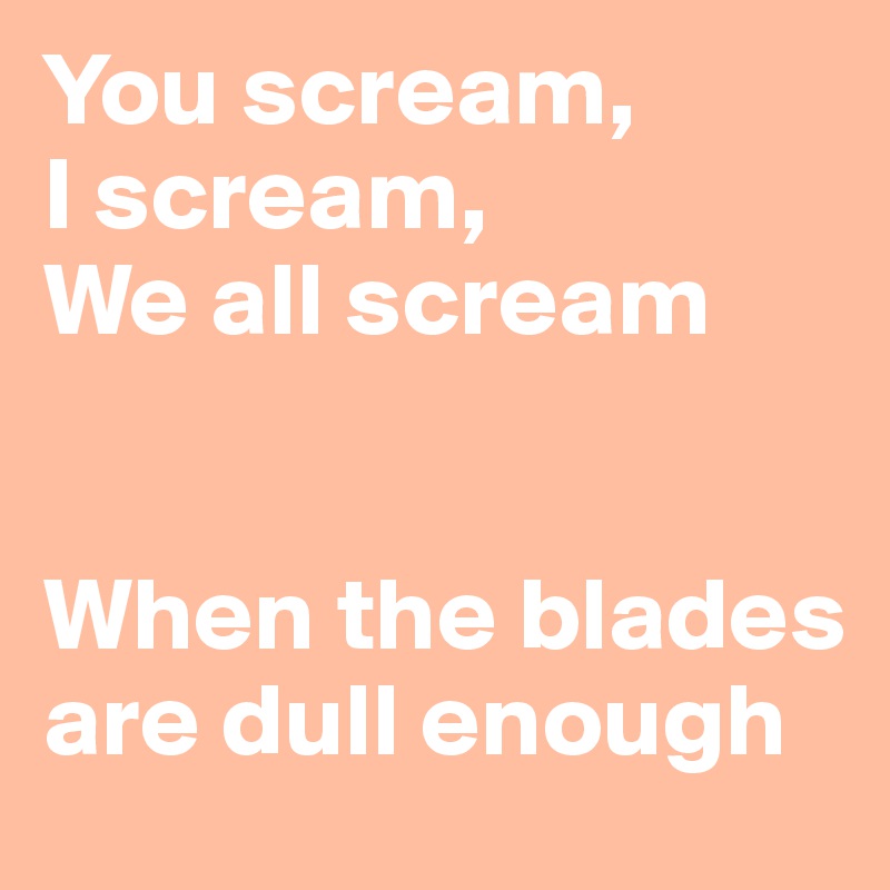 You scream, 
I scream, 
We all scream


When the blades are dull enough     