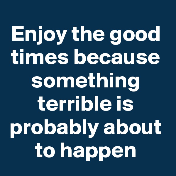 Enjoy the good times because something terrible is probably about to happen
